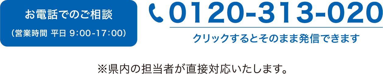 お電話でのご相談（営業時間 平日9:00-17:00）　0120-313-020 クリックするとそのまま発信できます　※県内の担当者が直接対応いたします。