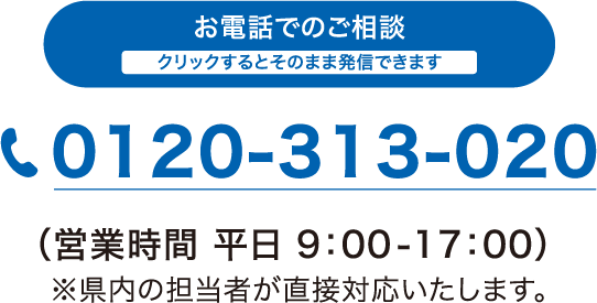 お電話でのご相談（営業時間 平日9:00-17:00）　0120-313-020 クリックするとそのまま発信できます　※県内の担当者が直接対応いたします。